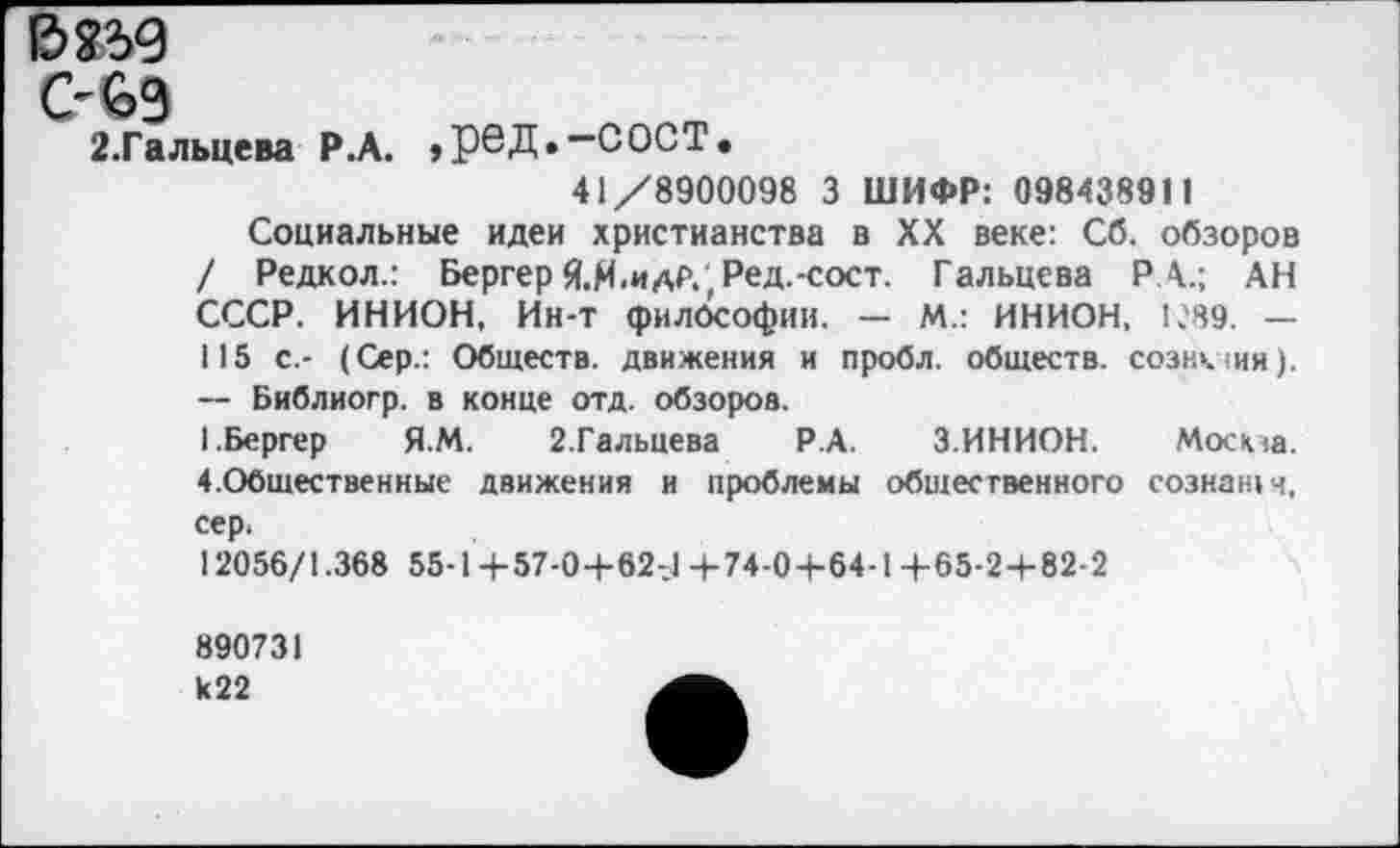 ﻿В8ЗД
С-69
2.Гальцева Р.А. ,рбД.—СОСТ.
41/8900098 3 ШИФР: 098438911
Социальные идеи христианства в XX веке: Сб. обзоров / Редкол.: Бергер Я.М.идР., Ред.-сост. Гальцева РА.; АН СССР. ИНИОН, Ин-Т философии. — М.: ИНИОН, 1С89. — 115 с.- (Сер.: Обществ, движения и пробл. обществ, сознкщя). — Библиогр. в конце отд. обзоров.
1.Бергер Я.М. 2.Гальцева Р.А. 3.ИНИОН. Моста. 4.Обшественные движения и проблемы общественного сознан» ч, сер.
12056/1.368 55-1+57-0+62-1+74-0+64-1+65-2+82-2
890731 к22